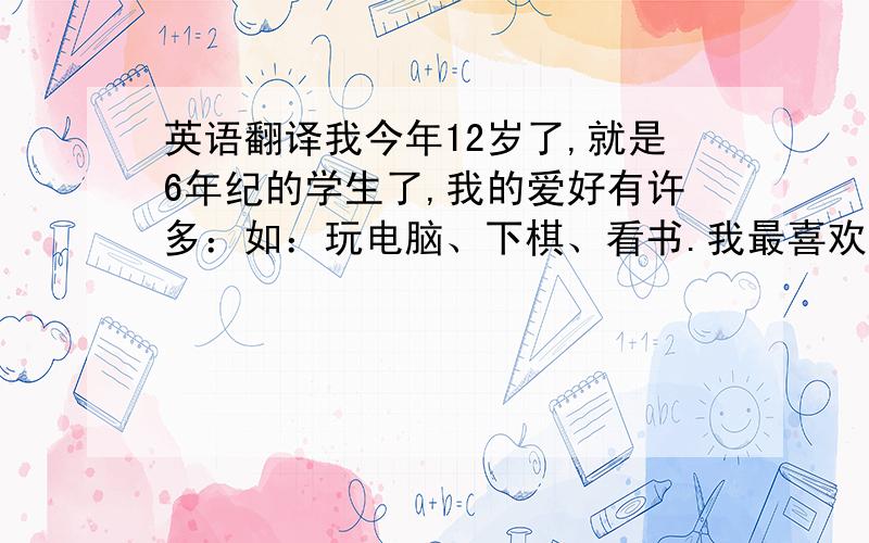 英语翻译我今年12岁了,就是6年纪的学生了,我的爱好有许多：如：玩电脑、下棋、看书.我最喜欢的是读书,一天不看书,心里就