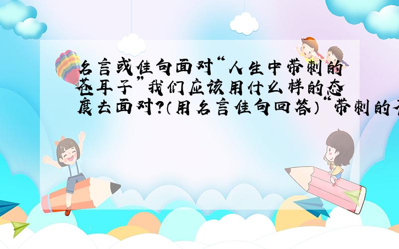 名言或佳句面对“人生中带刺的苍耳子”我们应该用什么样的态度去面对?（用名言佳句回答）“带刺的苍耳子”是说人生中的困难，痛