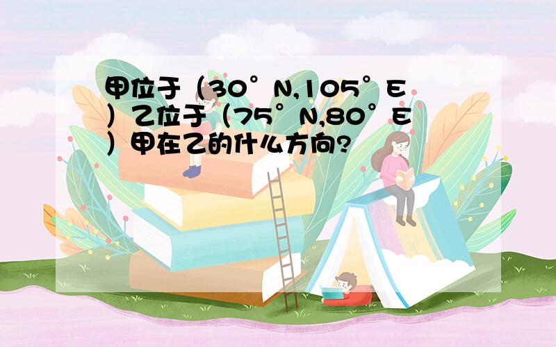 甲位于（30°N,105°E）乙位于（75°N,80°E）甲在乙的什么方向?