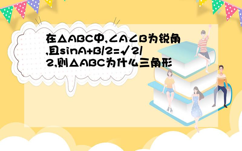 在△ABC中,∠A∠B为锐角,且sinA+B/2=√2/2,则△ABC为什么三角形