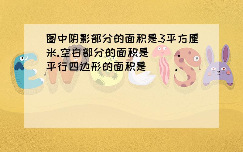 图中阴影部分的面积是3平方厘米.空白部分的面积是（ ）.平行四边形的面积是（ ）.