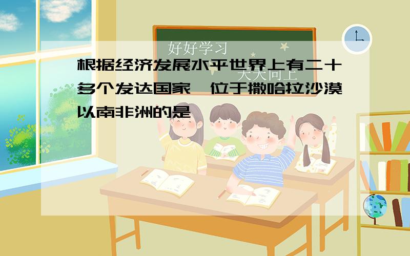 根据经济发展水平世界上有二十多个发达国家,位于撒哈拉沙漠以南非洲的是