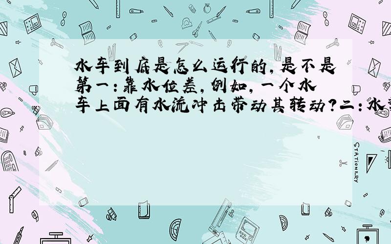 水车到底是怎么运行的,是不是第一：靠水位差,例如,一个水车上面有水流冲击带动其转动?二：水势,就是