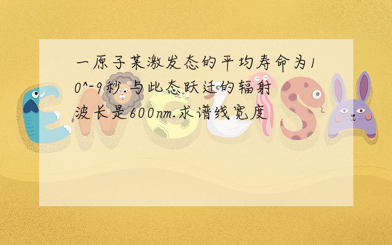 一原子某激发态的平均寿命为10^-9秒.与此态跃迁的辐射波长是600nm.求谱线宽度