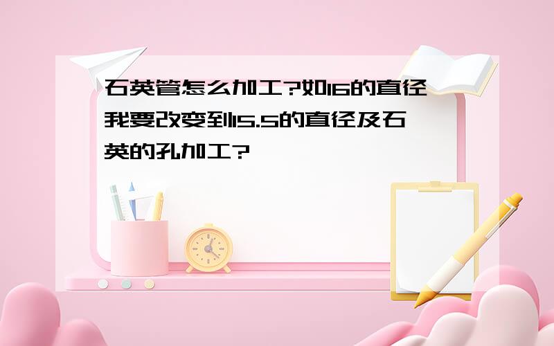 石英管怎么加工?如16的直径我要改变到15.5的直径及石英的孔加工?