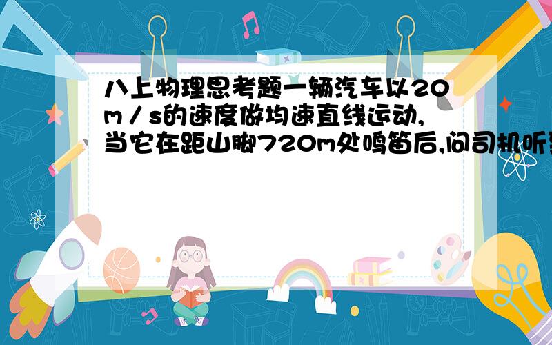 八上物理思考题一辆汽车以20m／s的速度做均速直线运动,当它在距山脚720m处鸣笛后,问司机听到笛的回声时离山脚多远?（