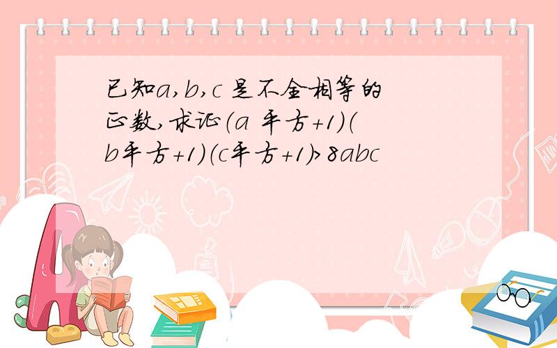 已知a,b,c 是不全相等的正数,求证（a 平方＋1）（b平方＋1）（c平方＋1）＞8abc