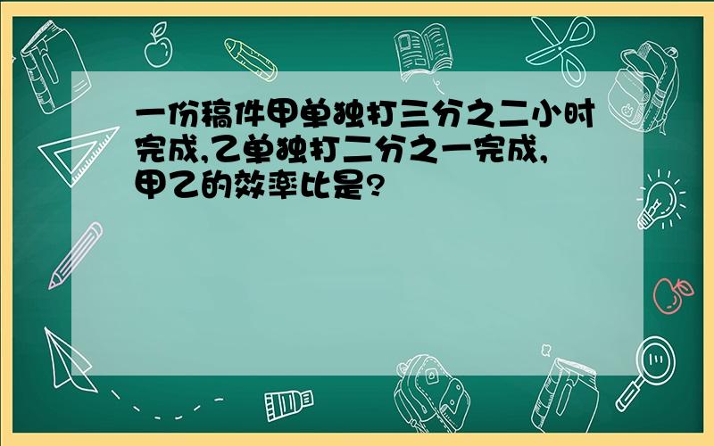 一份稿件甲单独打三分之二小时完成,乙单独打二分之一完成,甲乙的效率比是?