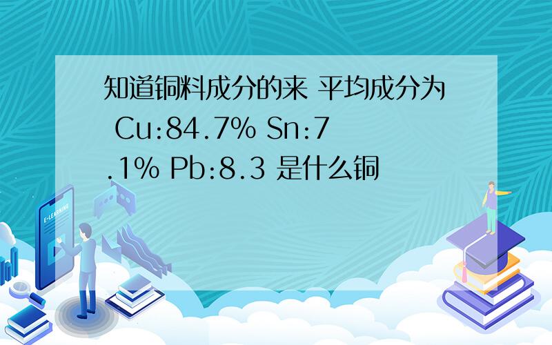 知道铜料成分的来 平均成分为 Cu:84.7% Sn:7.1% Pb:8.3 是什么铜