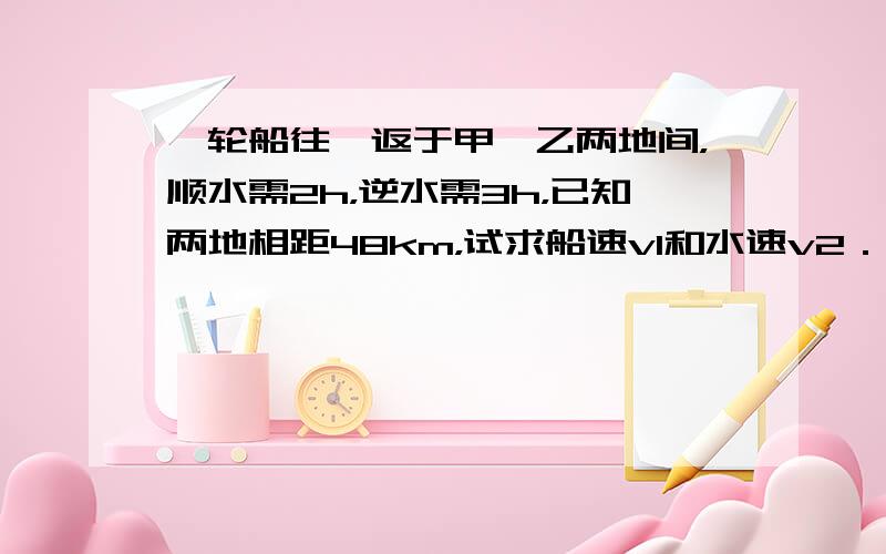 一轮船往、返于甲、乙两地间，顺水需2h，逆水需3h，已知两地相距48km，试求船速v1和水速v2．