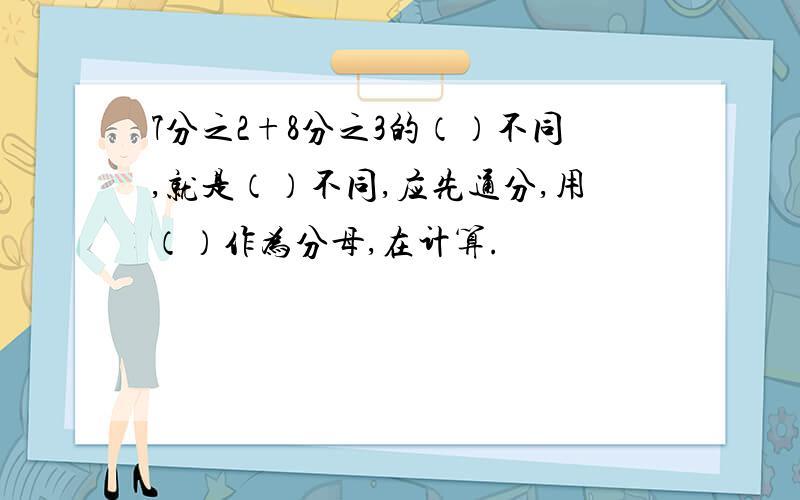 7分之2+8分之3的（）不同,就是（）不同,应先通分,用（）作为分母,在计算.