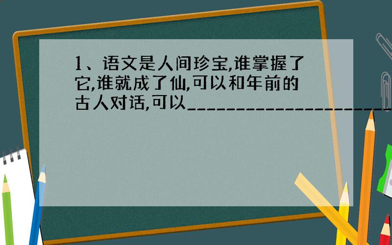 1、语文是人间珍宝,谁掌握了它,谁就成了仙,可以和年前的古人对话,可以_________________________