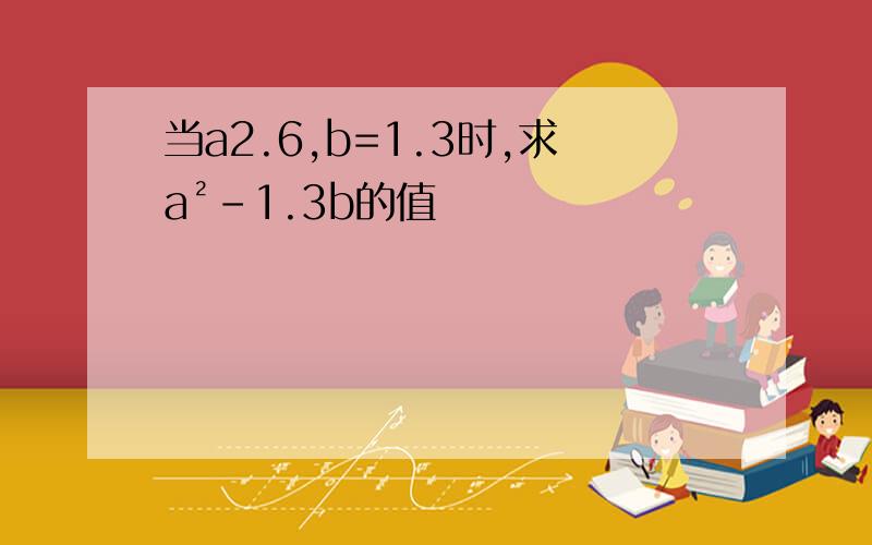 当a2.6,b=1.3时,求a²-1.3b的值