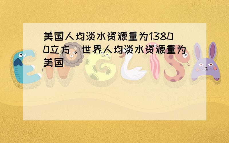 美国人均淡水资源量为13800立方，世界人均淡水资源量为美国