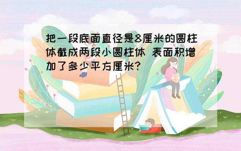 把一段底面直径是8厘米的圆柱体截成两段小圆柱体 表面积增加了多少平方厘米?