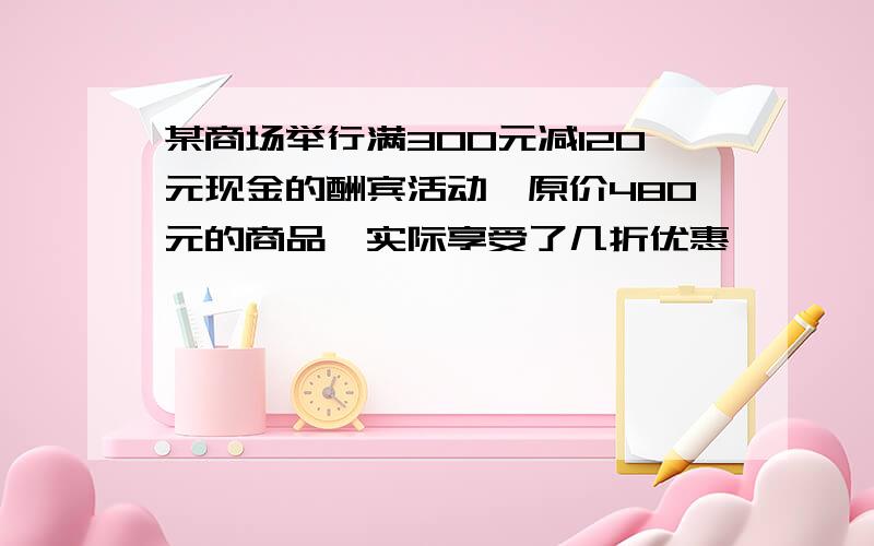 某商场举行满300元减120元现金的酬宾活动,原价480元的商品,实际享受了几折优惠