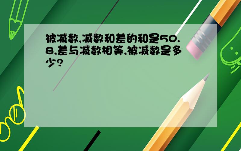 被减数,减数和差的和是50.8,差与减数相等,被减数是多少?