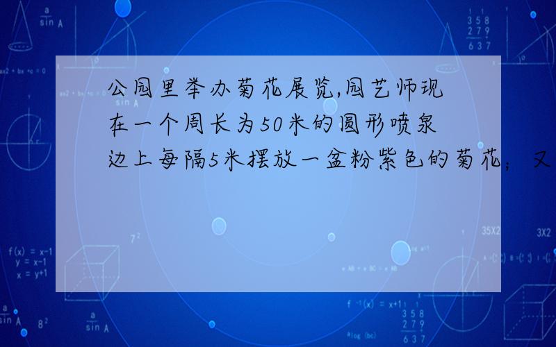 公园里举办菊花展览,园艺师现在一个周长为50米的圆形喷泉边上每隔5米摆放一盆粉紫色的菊花；又在一条长为