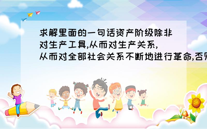 求解里面的一句话资产阶级除非对生产工具,从而对生产关系,从而对全部社会关系不断地进行革命,否则就不能生存下去.这句怎么理