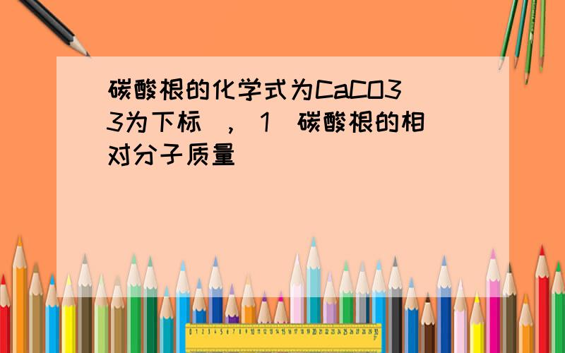 碳酸根的化学式为CaCO3（3为下标）,(1)碳酸根的相对分子质量