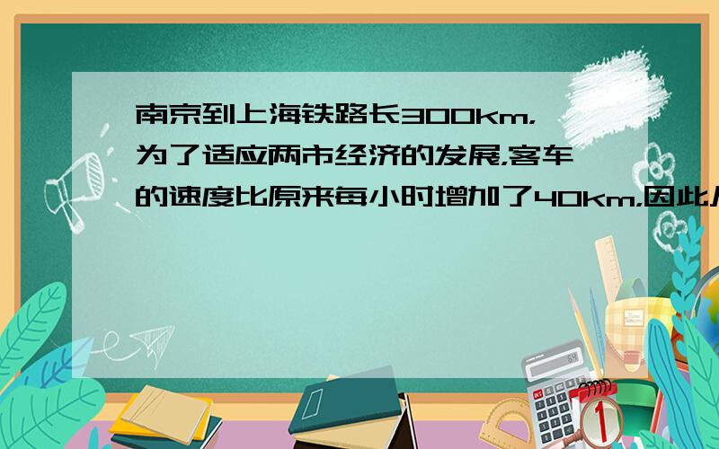 南京到上海铁路长300km，为了适应两市经济的发展，客车的速度比原来每小时增加了40km，因此从南京到上海的时间缩短了一