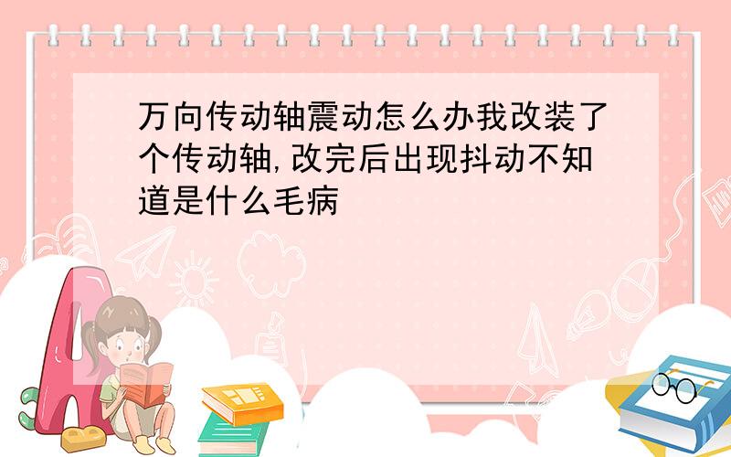 万向传动轴震动怎么办我改装了个传动轴,改完后出现抖动不知道是什么毛病