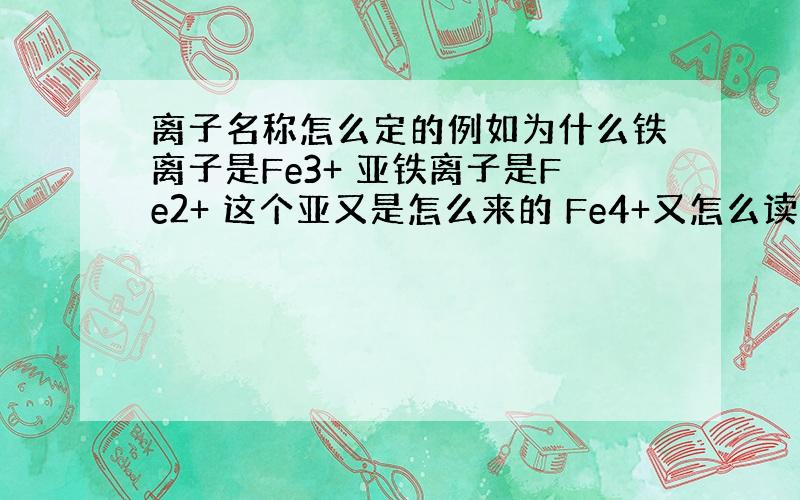 离子名称怎么定的例如为什么铁离子是Fe3+ 亚铁离子是Fe2+ 这个亚又是怎么来的 Fe4+又怎么读?它们的名称是怎么定