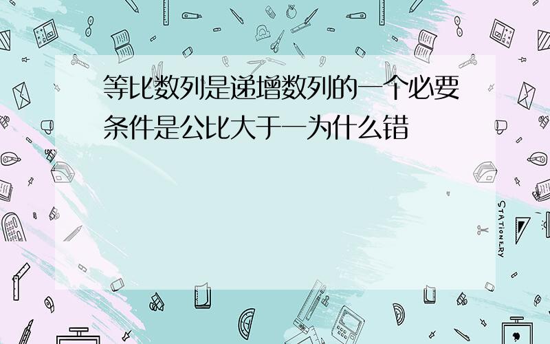 等比数列是递增数列的一个必要条件是公比大于一为什么错