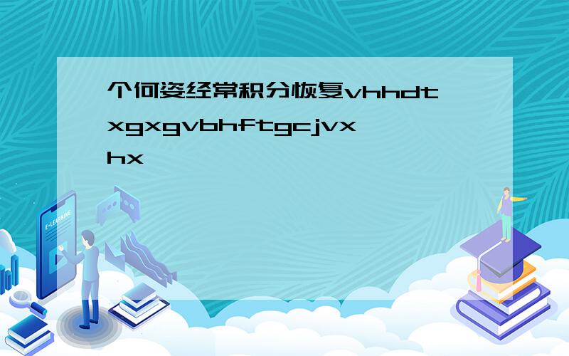 个何姿经常积分恢复vhhdtxgxgvbhftgcjvxhx