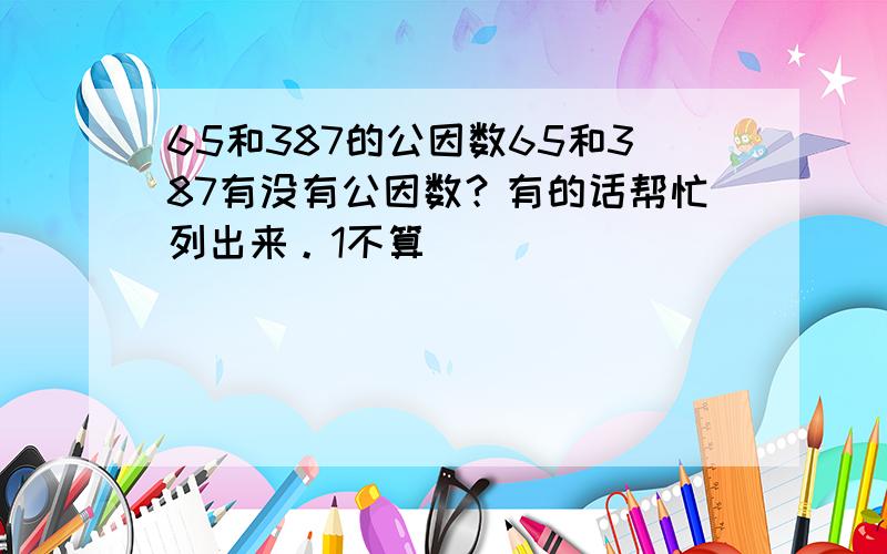 65和387的公因数65和387有没有公因数？有的话帮忙列出来。1不算