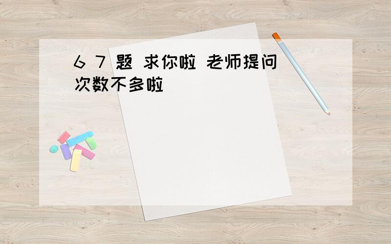 6 7 题 求你啦 老师提问次数不多啦