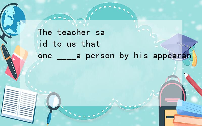 The teacher said to us that one ____a person by his appearan