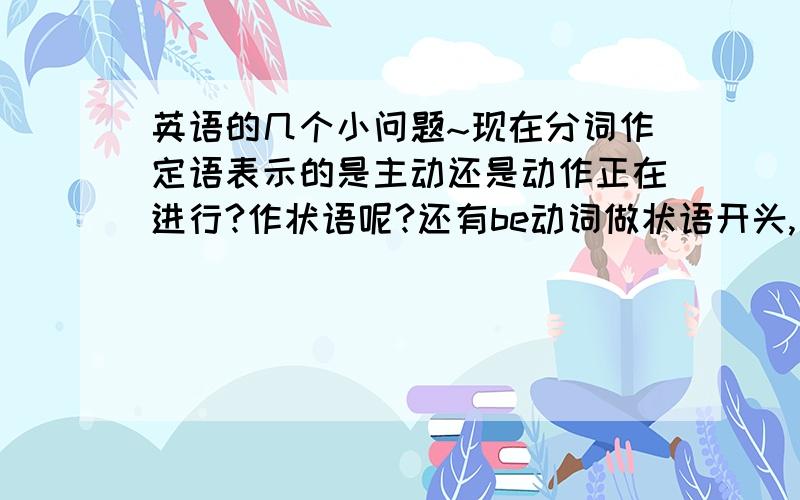 英语的几个小问题~现在分词作定语表示的是主动还是动作正在进行?作状语呢?还有be动词做状语开头,是不是都可以省略?