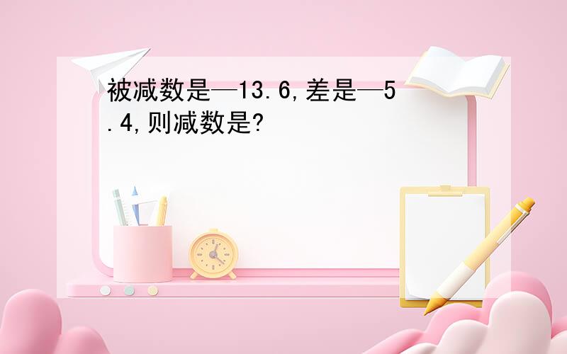 被减数是—13.6,差是—5.4,则减数是?