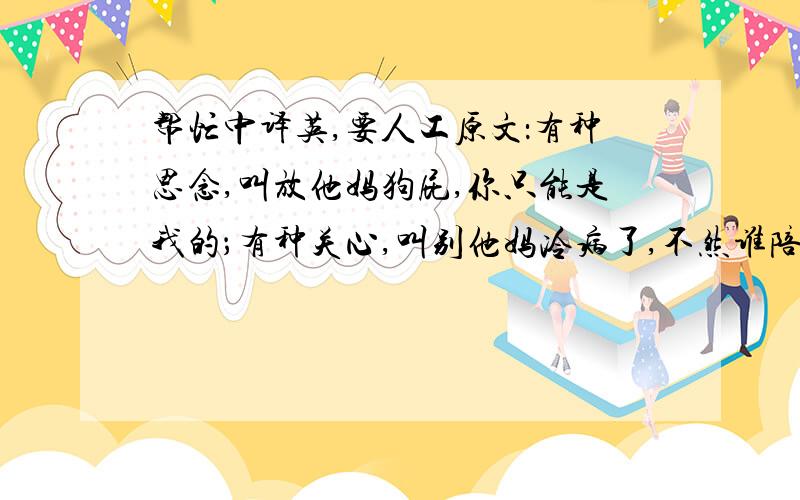 帮忙中译英,要人工原文：有种思念,叫放他妈狗屁,你只能是我的；有种关心,叫别他妈冷病了,不然谁陪我打球；有种智慧,叫我不