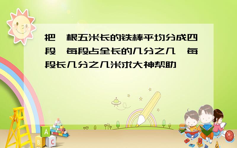 把一根五米长的铁棒平均分成四段,每段占全长的几分之几,每段长几分之几米求大神帮助