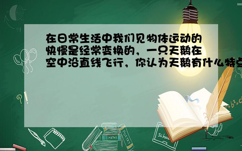 在日常生活中我们见物体运动的快慢是经常变换的，一只天鹅在空中沿直线飞行，你认为天鹅有什么特点？