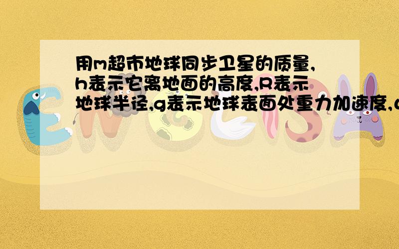 用m超市地球同步卫星的质量,h表示它离地面的高度,R表示地球半径,g表示地球表面处重力加速度,ω表示地球自转的角速度,则