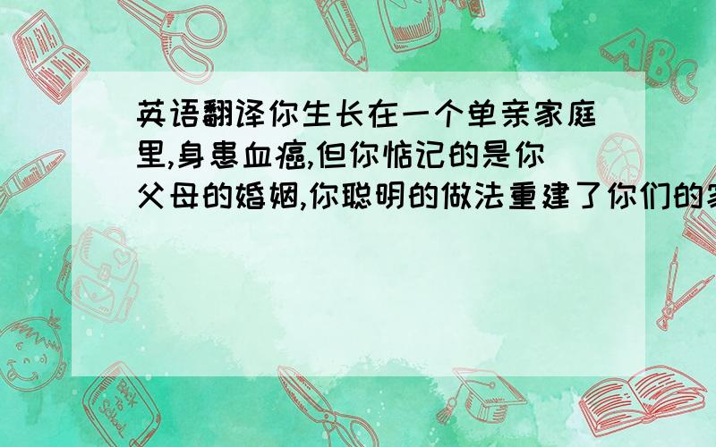 英语翻译你生长在一个单亲家庭里,身患血癌,但你惦记的是你父母的婚姻,你聪明的做法重建了你们的家庭,你的举措感动了我,感动