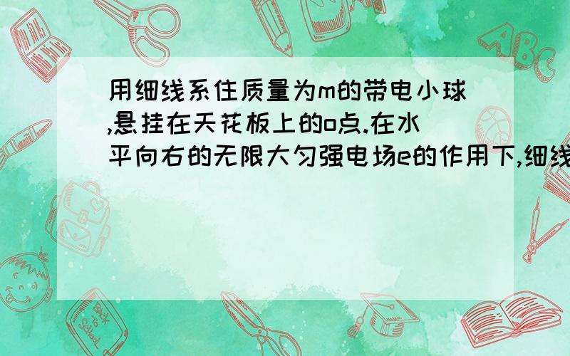 用细线系住质量为m的带电小球,悬挂在天花板上的o点.在水平向右的无限大匀强电场e的作用下,细线在偏离竖直方向45度,处于