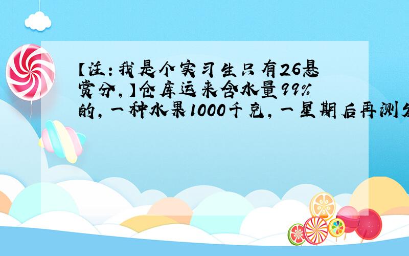 【注：我是个实习生只有26悬赏分,】仓库运来含水量99％的,一种水果1000千克,一星期后再测发现含水量降低了,变成了9