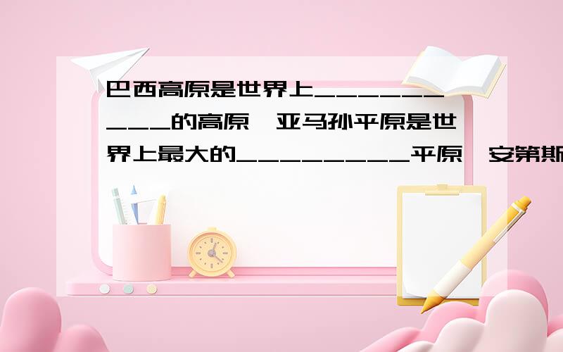 巴西高原是世界上_________的高原,亚马孙平原是世界上最大的________平原,安第斯山脉是世界上最______