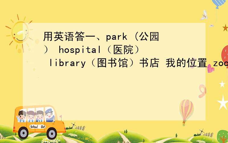 用英语答一、park (公园） hospital（医院） library（图书馆）书店 我的位置 zoo（动物园）以上是