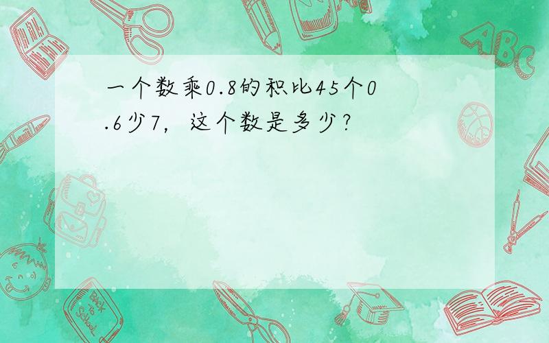 一个数乘0.8的积比45个0.6少7，这个数是多少？