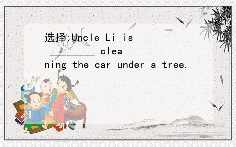 选择:Uncle Li is ________ cleaning the car under a tree.