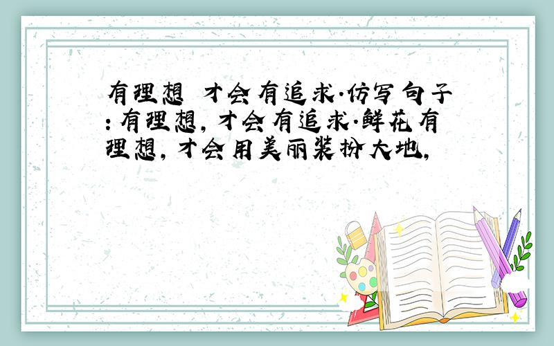 有理想 才会有追求.仿写句子：有理想,才会有追求.鲜花有理想,才会用美丽装扮大地,