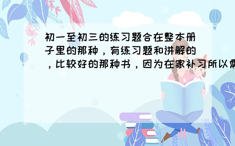 初一至初三的练习题合在整本册子里的那种，有练习题和讲解的，比较好的那种书，因为在家补习所以需要这样的练习册。最好薄一点，