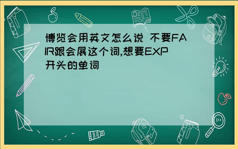 博览会用英文怎么说 不要FAIR跟会展这个词,想要EXP开头的单词