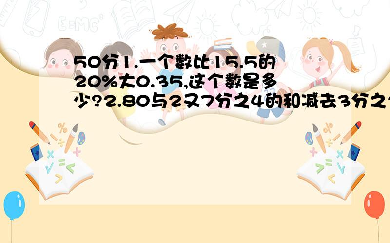 50分1.一个数比15.5的20%大0.35,这个数是多少?2.80与2又7分之4的和减去3分之2与36的积,差是多少?