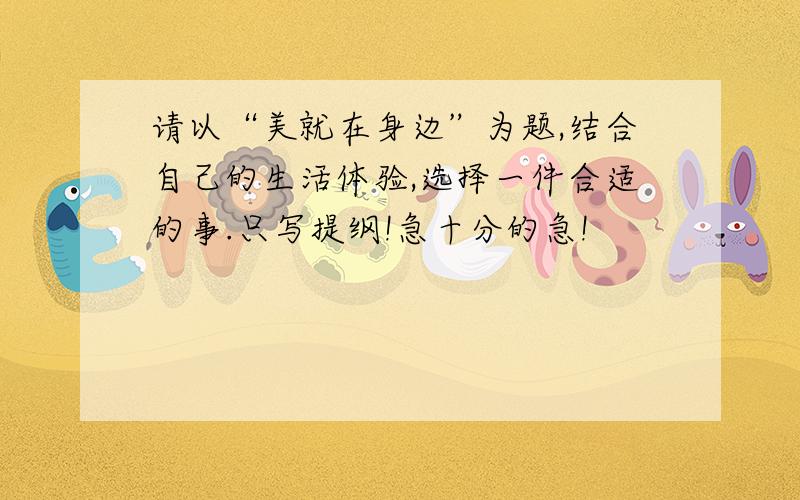 请以“美就在身边”为题,结合自己的生活体验,选择一件合适的事.只写提纲!急十分的急!